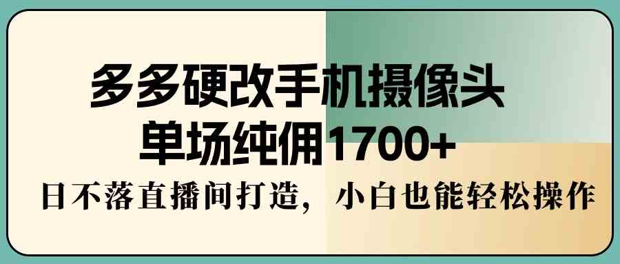 多多硬改手机摄像头，单场纯佣1700+，日不落直播间打造，小白也能轻松操作-分享互联网最新创业兼职副业项目凌云网创