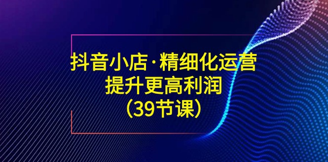 抖音小店·精细化运营：提升·更高利润（39节课）-分享互联网最新创业兼职副业项目凌云网创