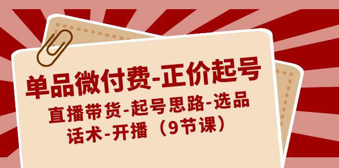 单品微付费-正价起号：直播带货-起号思路-选品-话术-开播（9节课）-分享互联网最新创业兼职副业项目凌云网创