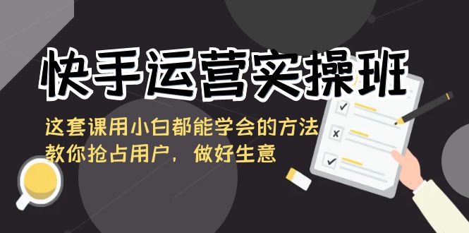 快手运营实操班，这套课用小白都能学会的方法教你抢占用户，做好生意-分享互联网最新创业兼职副业项目凌云网创