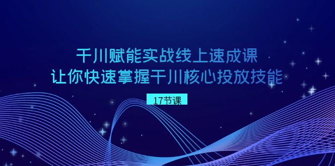 千川 赋能实战线上速成课，让你快速掌握干川核心投放技能-分享互联网最新创业兼职副业项目凌云网创