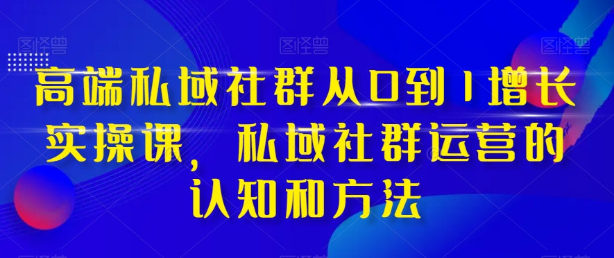 高端 私域社群从0到1增长实战课，私域社群运营的认知和方法（37节课）-分享互联网最新创业兼职副业项目凌云网创