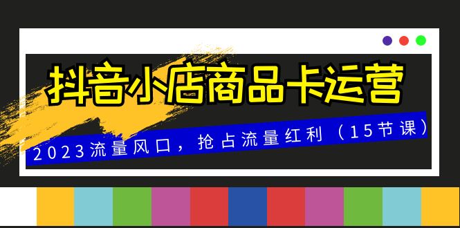 抖音小店商品卡运营，2023流量风口，抢占流量红利（15节课）-分享互联网最新创业兼职副业项目凌云网创