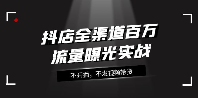 抖店-全渠道百万流量曝光实战，不开播，不发视频带货（16节课）-分享互联网最新创业兼职副业项目凌云网创