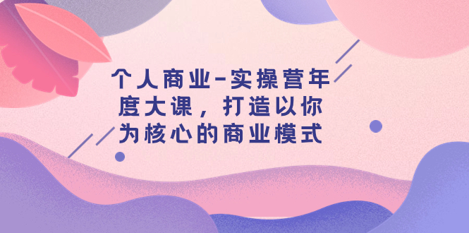 个人商业-实操营年度大课，打造以你为核心的商业模式（29节课）-分享互联网最新创业兼职副业项目凌云网创