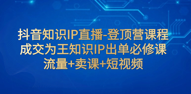 抖音知识IP直播-登顶营课程：成交为王知识IP出单必修课  流量+卖课+短视频-分享互联网最新创业兼职副业项目凌云网创