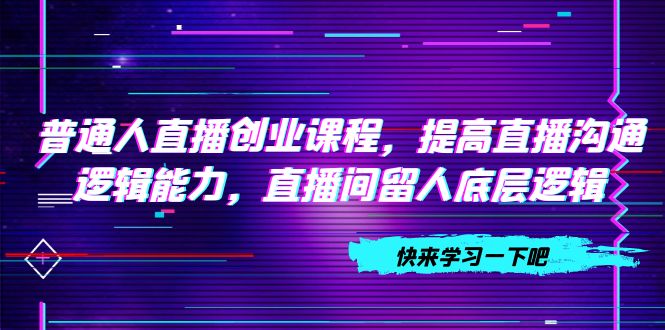 普通人直播创业课程，提高直播沟通逻辑能力，直播间留人底层逻辑（10节）-分享互联网最新创业兼职副业项目凌云网创