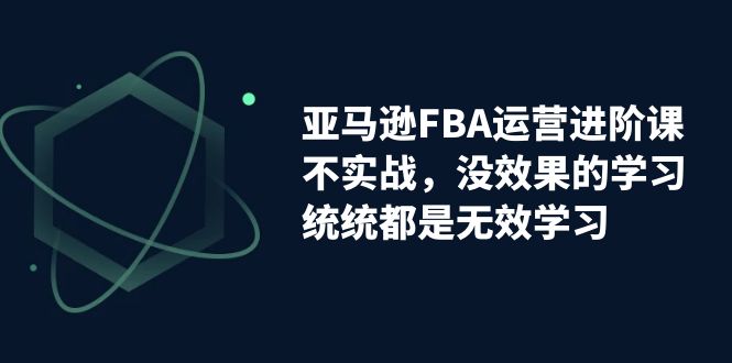 亚马逊-FBA运营进阶课，不实战，没效果的学习，统统都是无效学习-分享互联网最新创业兼职副业项目凌云网创