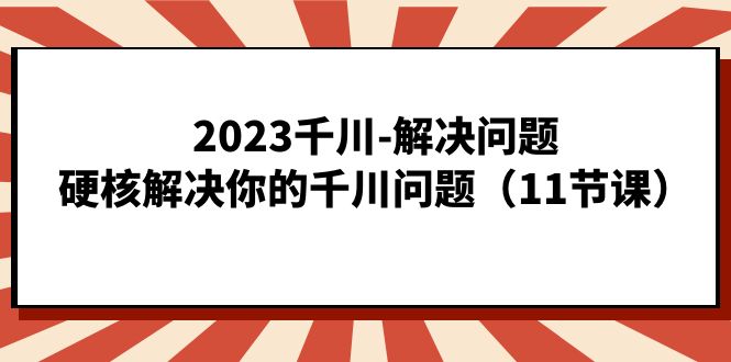 2023千川-解决问题，硬核解决你的千川问题（11节课）-分享互联网最新创业兼职副业项目凌云网创