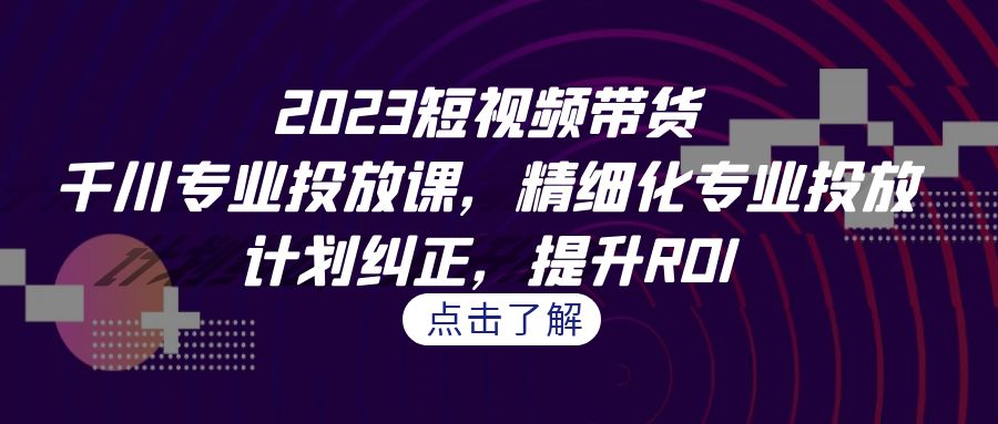 2023短视频带货-千川专业投放课，精细化专业投放，计划纠正，提升ROI-分享互联网最新创业兼职副业项目凌云网创