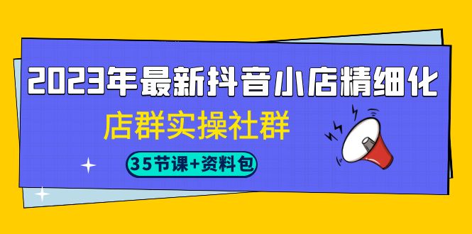 2023年最新抖音小店精细化-店群实操社群（35节课+资料包）-分享互联网最新创业兼职副业项目凌云网创