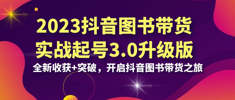 2023抖音 图书带货实战起号3.0升级版：全新收获+突破，开启抖音图书带货…-分享互联网最新创业兼职副业项目凌云网创