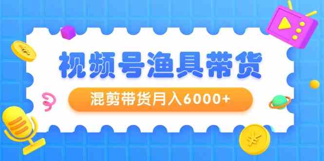 视频号渔具带货，混剪带货月入6000+，起号剪辑选品带货-分享互联网最新创业兼职副业项目凌云网创