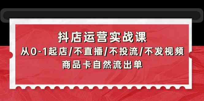 抖店运营实战课：从0-1起店/不直播/不投流/不发视频/商品卡自然流出单-分享互联网最新创业兼职副业项目凌云网创