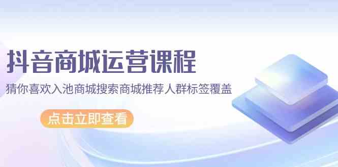 抖音商城 运营课程，猜你喜欢入池商城搜索商城推荐人群标签覆盖（67节课）-分享互联网最新创业兼职副业项目凌云网创