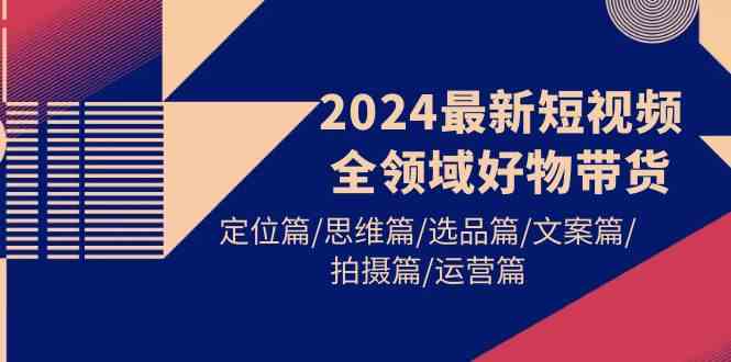 2024最新短视频全领域好物带货 定位篇/思维篇/选品篇/文案篇/拍摄篇/运营篇-分享互联网最新创业兼职副业项目凌云网创