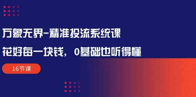 万象无界-精准投流系统课：花好 每一块钱，0基础也听得懂（16节课）-分享互联网最新创业兼职副业项目凌云网创