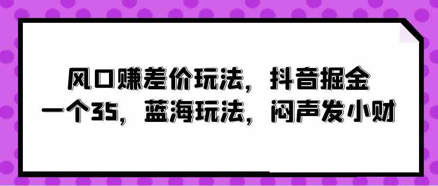 风口赚差价玩法，抖音掘金，一个35，蓝海玩法，闷声发小财-分享互联网最新创业兼职副业项目凌云网创