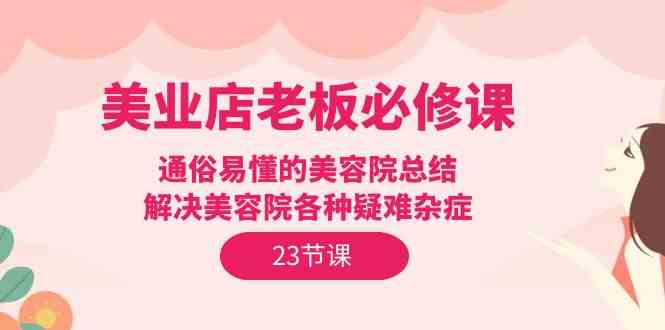 美业店老板必修课：通俗易懂的美容院总结，解决美容院各种疑难杂症（23节）-分享互联网最新创业兼职副业项目凌云网创