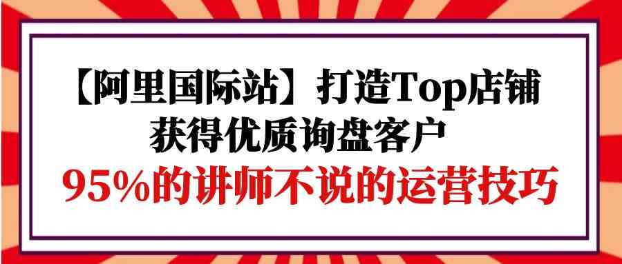 【阿里国际站】打造Top店铺-获得优质询盘客户，95%的讲师不说的运营技巧-分享互联网最新创业兼职副业项目凌云网创