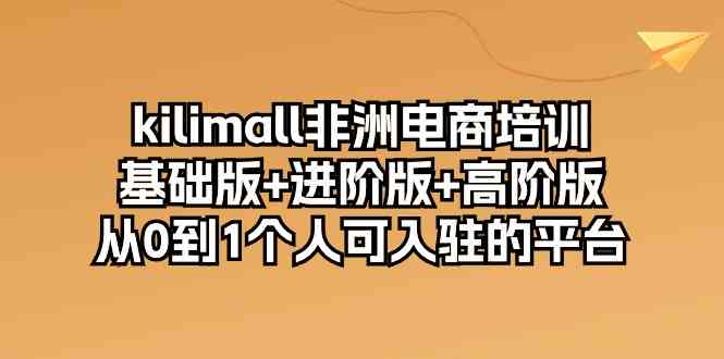 kilimall非洲电商培训，基础版+进阶版+高阶版 从0-1个人可入驻的平台（12节）-分享互联网最新创业兼职副业项目凌云网创