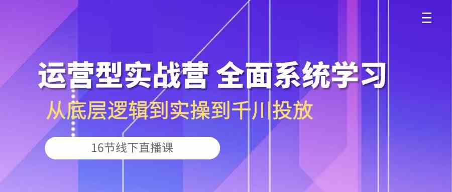 运营型实战营 全面系统学习-从底层逻辑到实操到千川投放（16节线下直播课)-分享互联网最新创业兼职副业项目凌云网创