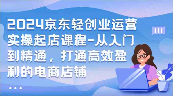 2024京东轻创业运营实操起店课程-从入门到精通，打通高效盈利的电商店铺-分享互联网最新创业兼职副业项目凌云网创