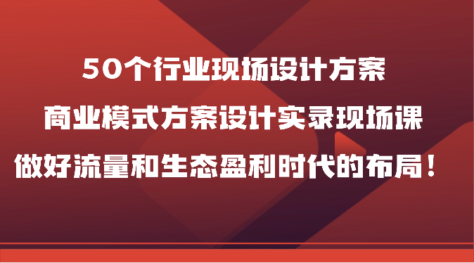 50个行业现场设计方案，商业模式方案设计实录现场课，做好流量和生态盈利时代的布局！-分享互联网最新创业兼职副业项目凌云网创