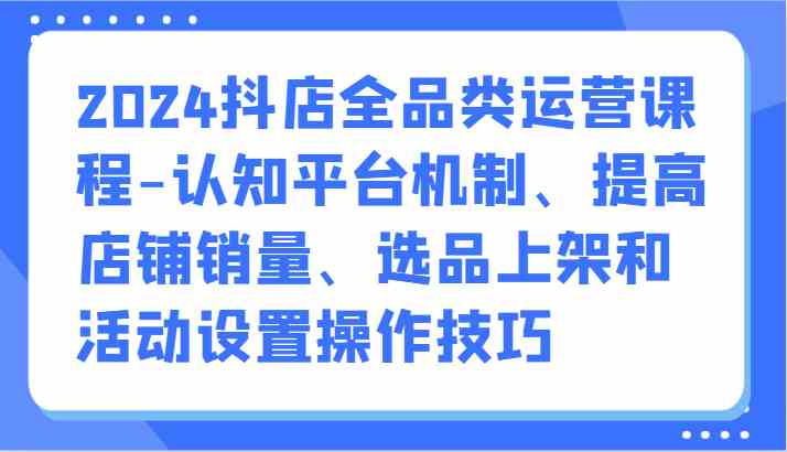 2024抖店全品类运营课程-认知平台机制、提高店铺销量、选品上架和活动设置操作技巧-分享互联网最新创业兼职副业项目凌云网创